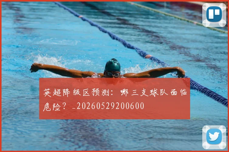 英超降级区预测：哪三支球队面临危险？_20260529200600
