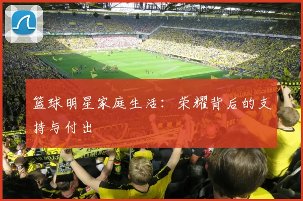 篮球明星家庭生活：荣耀背后的支持与付出