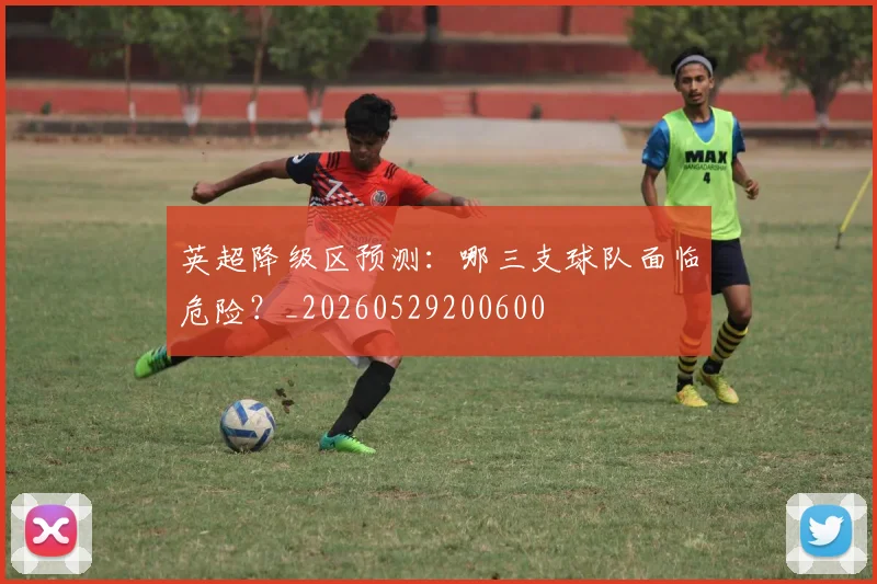 英超降级区预测：哪三支球队面临危险？_20260529200600