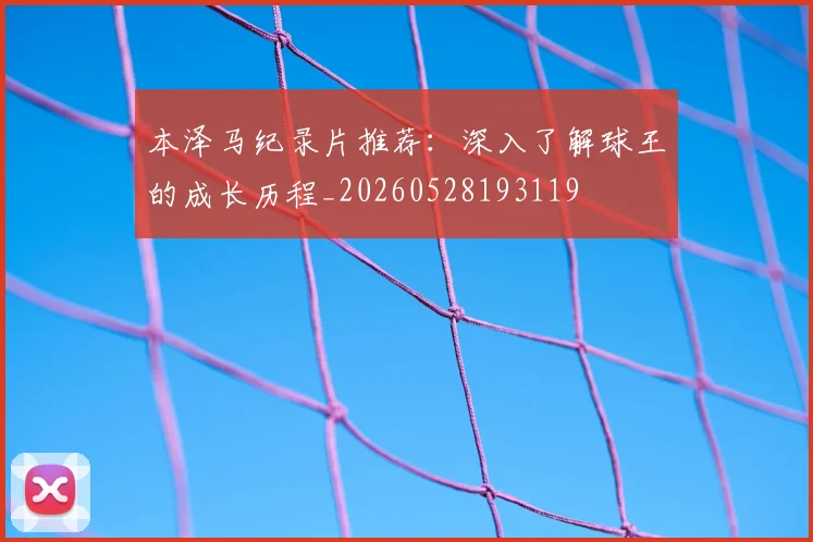 本泽马纪录片推荐：深入了解球王的成长历程_20260528193119