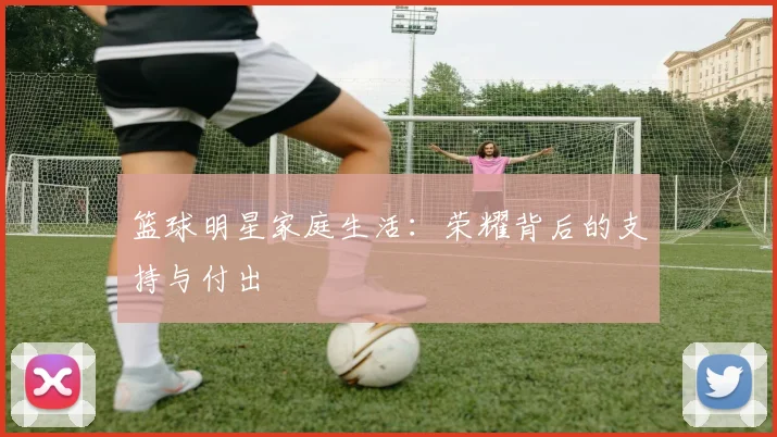 篮球明星家庭生活：荣耀背后的支持与付出