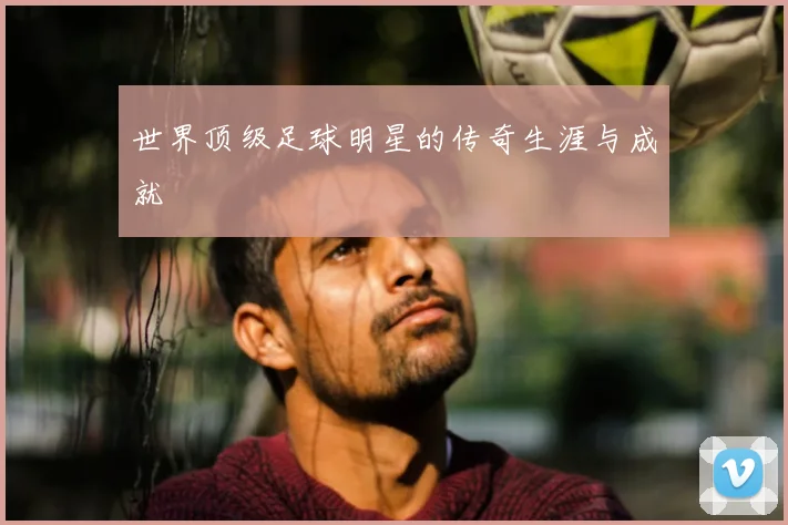 世界顶级足球明星的传奇生涯与成就